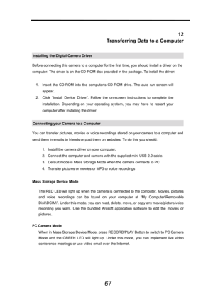 Page 68 
 
67
 
12 
Transferring Data to a Computer 
Installing the Digital Camera Driver 
Before connecting this camera to a computer for the first time, you should install a driver on the 
computer. The driver is on the CD-ROM disc provided in the package. To install the driver: 
 
1.  Insert the CD-ROM into the computer’s CD-ROM drive. The auto run screen will 
appear. 
2.  Click “Install Device Driver”. Follow the on-screen instructions to complete the 
installation. Depending on your operating system, you...