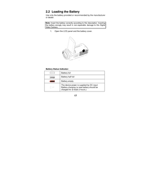 Page 17 
17 
2.2   Loading the Battery 
Use only the battery provided or recommended by the manufacturer 
or dealer.   
 
Note:
 Insert the battery correctly according to this description. Inserting the battery wrongly may result in non-repairable damage to this Digital Video Camera.   
1.  Open the LCD panel and the battery cover. 
 
 
 
 
Battery Status Indicator: 
  Battery full 
 Battery half full 
 
Battery empty 
  The device power is supplied by DC input. 
Battery charging (a new battery should be...