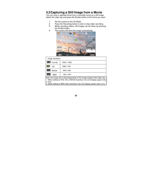 Page 31 
31 
4.2 Capturing a Still Image from a Movie 
You can save a selected frame from a recorded movie as a still image. 
Select the video clip and press the Shutter button at the frame you want. 
 
1. Set the camera to the DV Mode.   2. Press the Recording button to start or stop video recording. 3. While recording videos, still images can be taken by pressing 
the Shutter button. 
4. The camera will store the image automatically. 
 
Image resolution 
 Full HD 
1920 x 1080 
  HD  1280 x 720 
 WVGA 
848 x...