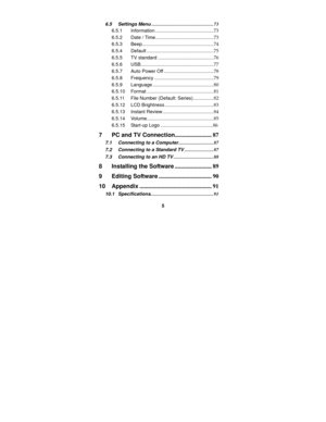 Page 5 
5 
6.5 Settings Menu...................................................73 
6.5.1 Information................................................73 
6.5.2 Date / Time................................................73 
6.5.3 Beep...........................................................74 
6.5.4 Default .......................................................75 
6.5.5 TV standard ..............................................76 
6.5.6 USB............................................................77 
6.5.7...