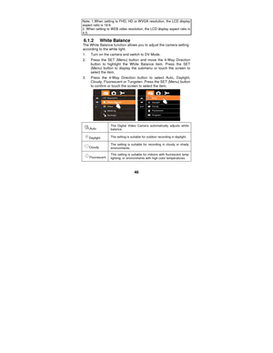 Page 46 
46 
Note: 1.When setting to FHD, HD or WVGA resolution, the LCD display aspect ratio is 16:9. 2. When setting to WEB video resolution, the LCD display aspect ratio is 4:3. 
6.1.2 White Balance The White Balance function allows you to adjust the camera setting 
according to the white light. 
1.  Turn on the camera and switch to DV Mode. 
2.  Press the SET (Menu) button and move the 4-Way Direction button to highlight the White Balance item. Press the SET 
(Menu) button to display the submenu or touch...