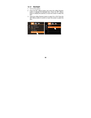 Page 49 
49 
6.1.5 Backlight 
1.  Turn on the camera. 
2.  Press the SET (Menu) button and move the 4-Way Direction  button to highlight the Backlight item. Press the SET (Menu) 
button to display the submenu or touch the screen to select the 
item. 
3.    Press the 4-Way Direction button  to select On or Off. Press the 
SET (Menu) button to confirm or touch the screen to select the 
item. 
 
  
 
 
 
 
 
 
 
 
 
 
  