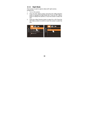 Page 50 
50 
6.1.6 Night Mode 
This function is used to capt
ure videos with night scenery 
backgrounds. 
1.  Turn on the camera. 
2.  Press the SET (Menu) button  and press the 4-Way Direction 
button to highlight the Night Mode item. Press the SET (Menu) 
button to display the submenu or touch the screen to select the 
item. 
3.  Press the 4-Way Direction button to select On or Off. Press the  SET (Menu) button to confirm or touch the screen to select the 
item. 
 
  
 
 
 
 
 
 
 
 
  