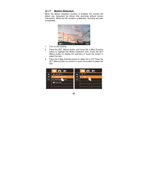 Page 51 
51 
6.1.7 Motion Detection 
When the Motion Detection function is enabled, the camera will 
detect any movement for Movie Clip recording without human 
intervention. When the AE variation is detected, recording will start 
immediately. 
 
 
1.  Turn on the camera. 
2.  Press the SET (Menu) button and move the 4-Way Direction 
button to highlight the Motion Detection item. Press the SET 
(Menu) button to display the submenu or touch the screen to 
select the item. 
3.  Press the 4-Way Direction button...