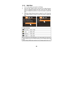 Page 53 
53 
6.1.9 Multi Shot  
1.  Turn on the camera and switch to DV Mode. 
2.  Press the SET (Menu) button and press the 4-Way Direction 
button to highlight the Multi shot item. Press the SET (Menu) 
button to display the submenu or touch the screen to select the 
item. 
3.  Press the 4-Way Direction button to select On or Off. Press the  SET (Menu) button to confirm or touch the screen to select the 
item. 
 
Image resolution 
 Full HD  1920 x 1080 
  HD  1280 x 720 
 WVGA 
848 x 480 
  WEB  320 x 240...