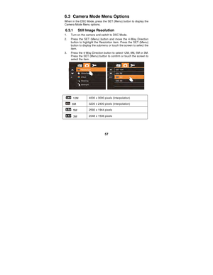 Page 57 
57 
6.3   Camera Mode Menu Options 
When in the DSC Mode, press the SET (Menu) button to display the 
Camera Mode Menu options. 
6.3.1  Still Image Resolution 
1.  Turn on the camera and switch to DSC Mode. 
2.  Press the SET (Menu) button and move the 4-Way Direction 
button to highlight the Resolution item. Press the SET (Menu) 
button to display the submenu or touch the screen to select the 
item. 
3.  Press the 4-Way Direction button to select 12M, 8M, 5M or 3M.    Press the SET (Menu) button to...