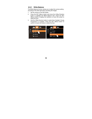 Page 58 
58 
6.3.2 White Balance 
The White Balance function allows you to adjust the camera setting 
according to the white light when recording still images 
1.  Set the camera to the DSC Mode. 
2.  Press the SET (Menu) button and move the 4-Way Direction 
button to highlight the White Balance item. Press the SET 
(Menu) button to display the submenu or touch the screen to 
select the item. 
3.  Use the 4-Way Direction button to select Auto, Daylight, Cloudy,  Fluorescent or Tungsten. Press the SET (Menu)...
