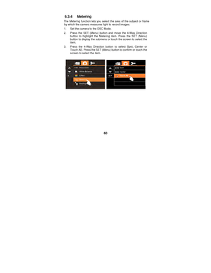Page 60 
60 
6.3.4 Metering 
The Metering function lets you select the area of the subject or frame 
by which the camera measures light to record images. 
1.  Set the camera to the DSC Mode. 
2.  Press the SET (Menu) button and move the 4-Way Direction  button to highlight the Metering item. Press the SET (Menu) 
button to display the submenu or touch the screen to select the 
item. 
3.  Press the 4-Way Direction button to select Spot, Center or  Touch AE. Press the SET (Menu)  button to confirm or touch the...