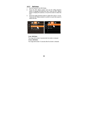 Page 63 
63 
6.3.7 Self-timer 1.  Set the camera to the DSC Mode. 
2.  Press the SET (Menu) button and use the 4-Way Direction button to highlight the Self-timer item. Press the SET (Menu) 
button to display the submenu or touch the screen to select the 
item. 
3.  Press the 4-Way Direction button  to select Off, 2 Sec or 10 sec. 
Press the SET (Menu) button to confirm or touch the screen to 
select the item. 
 
   
  2 sec. Self-timer :  
The image will be taken 2 seconds after the shutter is released.   
  10...