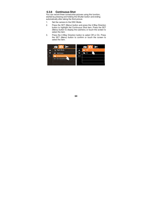 Page 64 
64 
6.3.8 Continuous Shot 
You can record three consecutive 
pictures using this function, 
started by pressing and holding the Shutter button and ending 
automatically after taking the third picture. 
1.  Set the camera to the DSC Mode. 
2.  Press the SET (Menu) button  and press the 4-Way Direction 
button to highlight the Continuous Shot item. Press the SET 
(Menu) button to display the submenu or touch the screen to 
select the item. 
3.  Press the 4-Way Direction button to select Off or On. Press...