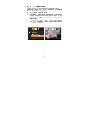 Page 65 
65 
6.3.9 EV Compensation You can adjust the value of the exposure compensation which 
ranges from -2.0EV to +2.0EV (in 0.5EV increments). The higher the 
EV value, the brighter the image will be. 
1.  Set the camera to the DSC Mode. 
2.  Press the SET (Menu) button and press the 4-Way Direction 
button to highlight the EV Compensation item. Press the SET 
(Menu) button to display the submenu or touch the screen to 
select the item. 
3.  Press the 4-Way Direction button to adjust the exposure value...