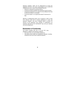 Page 8 
8 
television reception, which can be determined by turning the 
equipment off and on, the user is encouraged to try to correct the 
interference by one or more of the following measures: 
•     Reorient or relocate the receiving antenna. 
•     Increase the distance between the equipment and the receiver. 
•     Connect the equipment to an outlet on a circuit different from that to which the receiver is connected. 
•     Consult the dealer or an experienced radio/TV technician for 
   help....