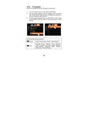 Page 76 
76 
6.5.5 TV standard 
Use the TV standard to set the TV system for your area.   
 
1.  Turn the camera power on and switch to SET Mode. 
2.  Use the 4-Way Direction button to highlight the TV standard  item. Press the SET (Menu) button to display the submenu or 
touch the screen to select the item. 
3.  Use the 4-Way Direction button to select NTSC or PAL. Press  the SET (Menu) button to confirm or touch the screen to select 
the item. 
 
 
 
TV out standard setting reference 
 NTSC  USA, Canada,...