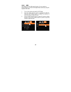 Page 77 
77 
6.5.6 USB This setting is for the USB output function. You can select an 
external device to connect to the Digital Video Camera by using the 
supplied USB cable.   
 1.  Turn on the camera and switch to SET Mode. 
2.  Press the 4-Way Direction button to highlight the USB item.  Press the SET (Menu) button to display the submenu or 
touch the screen to select the item. 
3.  Use the 4-Way Direction button to select PC Camera or Mass  Storage. Press the SET (Menu) button to confirm or touch the...