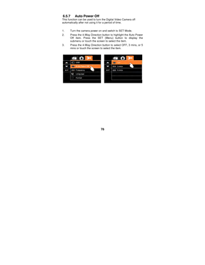 Page 78 
78 
6.5.7 Auto Power Off 
This function can be used to turn the Digital Video Camera off 
automatically after not using it for a period of time. 
 
1.  Turn the camera power on and switch to SET Mode. 
2.  Press the 4-Way Direction button to highlight the Auto Power  Off item. Press the SET (Menu) button to display the 
submenu or touch the screen to select the item. 
3.  Press the 4-Way Direction button to select OFF, 3 mins, or 5  mins or touch the screen to select the item. 
 
 
 
 
 
 
 
 
 
 
 
  