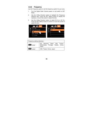 Page 79 
79 
6.5.8 Frequency 
Use the Frequency option to set the frequency system for your area. 
1.  Turn the Digital Video Camera power on and switch to SET Mode 
2.  Use the 4-Way Direction button to highlight the Frequency  selection item. Press the SET (Menu) button to display the 
submenu or touch the screen to select the item. 
3.  Use the 4-Way Direction button to select 50 Hz or 60 Hz.  Press the SET (Menu) button to confirm or touch the screen to 
select the item. 
 
 
Frequency setting reference:...