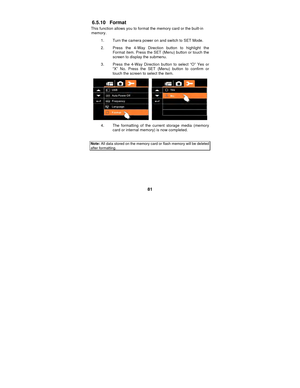 Page 81 
81 
6.5.10 Format 
This function allows you to format the memory card or the built-in memory.  
1.  Turn the camera power on and switch to SET Mode. 
2.  Press the 4-Way Direction button to highlight the  Format item. Press the SET (Menu) button or touch the 
screen to display the submenu. 
3.  Press the 4-Way Direction button to select “O” Yes or  “X” No. Press the SET (Menu) button to confirm or 
touch the screen to select the item. 
 
4.  The formatting of the current storage media (memory card or...