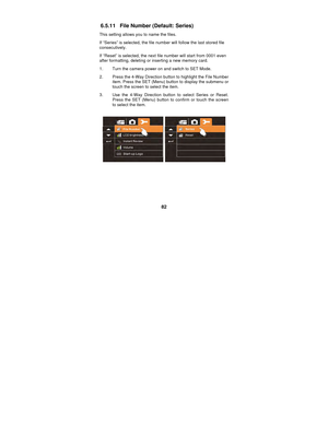 Page 82 
82 
6.5.11  File Number (Default: Series) 
This setting allows you to name the files. 
If “Series” is selected, the file num
ber will follow the last stored file 
consecutively. 
If “Reset” is selected, the next file number will start from 0001 even 
after formatting, deleting or inserting a new memory card.   
1.  Turn the camera power on and switch to SET Mode. 
2.  Press the 4-Way Direction button to highlight the File Number  item. Press the SET (Menu) button to display the submenu or 
touch the...