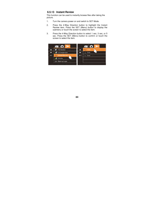 Page 84 
84 
6.5.13 Instant Review 
This function can be used to instantly browse files after taking the 
picture. 
1.  Turn the camera power on and switch to SET Mode. 
2.  Press the 4-Way Direction button to highlight the Instant 
Review item. Press the SET (Menu) button to display the 
submenu or touch the screen to select the item. 
3.  Press the 4-Way Direction button  to select 1 sec, 3 sec, or 5 
sec. Press the SET (Menu) button to confirm or touch the 
screen to select the item. 
 
 
 
 
 
 
 
 
 
 
  