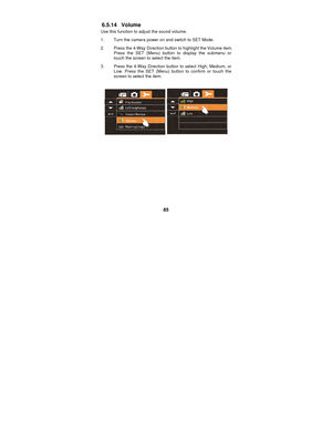 Page 85 
85 
6.5.14 Volume 
Use this function to adjust the sound volume. 1.  Turn the camera power on and switch to SET Mode. 
2.  Press the 4-Way Direction button to highlight the Volume item.  Press the SET (Menu) button to display the submenu or 
touch the screen to select the item. 
3.  Press the 4-Way Direction button to select High, Medium, or  Low. Press the SET (Menu) button to confirm or touch the 
screen to select the item. 
 
 
 
 
 
 
 
 
 
 
 
  