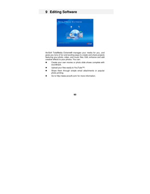 Page 90 
90 
9 Editing Software 
 
 
 
ArcSoft TotalMedia Extreme® manages your media for you, and 
gives you tons of fun and exciting ways to create and share projects 
featuring your photo, video, and music files. Edit, enhance and add 
creative effects to your photos. You can: 
z  Create your own movies or photo slide shows complete with 
soundtrack. 
z  Upload your files easily to YouTube™! 
z  Share them through simple email attachments or popular 
photo printing. 
z  Go to http://www.arcsoft.com/ for more...