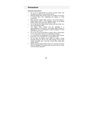 Page 10 
10 
Precautions 
General precautions 
• Do not try to disassemble the product yourself, which may 
damage the product or cause electric shock. 
•  Keep the Digital Video Camera away from children and animals 
to prevent them from swallowing the battery or small 
accessories.  
•  Stop using the Digital Video Camera  if any kind of liquid or 
foreign object enters it. If th is happens, power off the Digital 
Video Camera and contact your dealer for help. 
•  Do not operate the Digital Video Camera with...