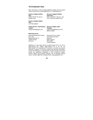 Page 95 
95 
10.3 Customer  Care 
 More information on the complete AgfaPhoto digital camera product 
range can be found at www.agfaphoto.com / www.plawa.com     
 
Service & Repair Hotline 
(EU): 
00800 752 921 00 (from a 
landline only) 
 
Service & Repair Hotline 
(UK): 
+44 1908 488676 
 Service & Support Hotline 
(Germany): 
0900 1000 042 (1.49 euro / min. 
from a German landline only) 
 
Online Service / International 
contact: 
support-apdc@plawa.com  Service & Repair (USA/ 
Canada):...