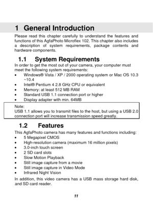 Page 12 
 11  
1 General Introduction  
Please read this chapter carefully to understand the features and 
functions of this AgfaPhoto Microflex 102. This chapter also includes 
a description of system requirements, package contents and 
hardware components. 
1.1 System Requirements 
In order to get the most out of your camera, your computer must 
meet the following system requirements: 
•  Windows® Vista / XP / 2000 operating system or Mac OS 10.3 
~10.4 
•  Intel® Pentium 4 2.8 GHz CPU or equivalent 
•...