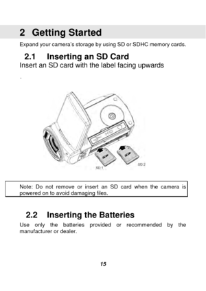 Page 16 
 15 
2 Getting Started 
Expand your camera’s storage by using SD or SDHC memory cards.  
2.1  Inserting an SD Card   
Insert an SD card with the label facing upwards 
. 
 
 
 
Note: Do not remove or insert an SD card when the camera is 
powered on to avoid damaging files.   
 
2.2  Inserting the Batteries 
Use only the batteries provided or recommended by the 
manufacturer or dealer.   
 
 
  