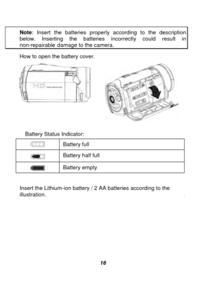Page 17 
 16 
Note
: Insert the batteries properly according to the description 
below. Inserting the batteries incorrectly could result in non-repairable damage to the camera. 
How to open the battery cover. 
 
 
 
  Battery Status Indicator: 
  Battery full 
 Battery half full 
 
Battery empty 
Insert the Lithium-ion battery / 2 AA batteries according to the 
illustration. 
  
