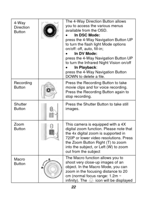 Page 23 
 22 
4-Way 
Direction 
Button 
 
The 4-Way Direction Button allows 
you to access the various menus 
available from the OSD. 
• 
In DSC Mode:   
press the 4-Way Navigation Button UP 
to turn the flash light Mode options 
on/off: off, auto, fill-in;   
•  In DV Mode:   
press the 4-Way Navigation Button UP 
to turn the Infrared Night Vision on/off   
•  In Playback:  
press the 4-Way Navigation Button 
DOWN to delete a file.   
Recording 
Button 
  Press the Recording Button to take 
movie clips and for...