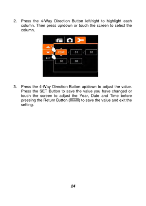 Page 25 
 24 
2.  Press the 4-Way Direction Button left/right to highlight each 
column. Then press up/down or touch the screen to select the 
column.
 
 
 
3.  Press the 4-Way Direction Button up/down to adjust the value.  Press the SET Button to save the value you have changed or 
touch the screen to adjust the Year, Date and Time before 
pressing the Return Button (
) to save the value and exit the 
setting.  