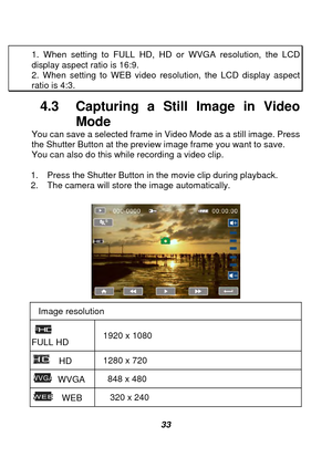 Page 34 
 33 
1. When setting to FULL HD, HD or WVGA resolution, the LCD 
display aspect ratio is 16:9. 2. When setting to WEB video resolution, the LCD display aspect ratio is 4:3. 
4.3  Capturing a St
ill Image in Video 
Mode 
You can save a selected frame in Video Mode as a still image. Press 
the Shutter Button at the preview image frame you want to save. 
You can also do this while recording a video clip. 
 
1.  Press the Shutter Button in the movie clip during playback. 
2.  The camera will store the...