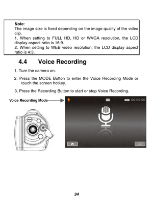 Page 35 
 34 
Note
:  
The image size is fixed depending on the image quality of the video clip. 1. When setting to FULL HD, HD or WVGA resolution, the LCD display aspect ratio is 16:9. 2. When setting to WEB video resolution, the LCD display aspect ratio is 4:3. 
4.4  Voice Recording 
1. Turn the camera on.   
2. Press the MODE Button to enter the Voice Recording Mode or 
touch the screen hotkey.   
3. Press the Recording Button to start or stop Voice Recording. 
 
 
   
 
    
 
 
 
 
Voice Recording Mode  