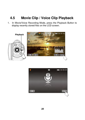 Page 36 
 35 
 
4.5    Movie Clip / Voice Clip Playback   
1.  In Movie/Voice Recording Mode, press the Playback Button to 
display recently stored files on the LCD screen. 
 
   
 
 
       
             
 
 
Playback 
Playback Mode indicator 
Playback Mode indicator  