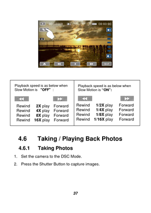 Page 38 
 37  
 
 
 
 
 
 
 
 
   
  
4.6  Taking / Play
ing Back Photos 
4.6.1 Taking Photos 
1.  Set the camera to the DSC Mode. 
2.  Press the Shutter Button to capture images. 
 
 
 
Playback speed is as below when 
Slow Motion is  OFF : 
 
             
Playback speed is as below when 
Slow Motion is  “ON”: 
 
               
Rewind   2X  play  Forward 
Rewind   4X  play  Forward 
Rewind   8X  play  Forward 
Rewind  16X  play  Forward 
  Rewind   1/2X
 play   Forward  
Rewind   1/4X  play   Forward...