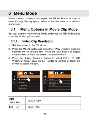 Page 47 
 46 
6 Menu Mode  
When a menu screen is displayed, the MENU Button is used to 
move through the highlighted items in the submenu or to select a 
menu item.   
6.1  Menu Options in Movie Clip Mode 
Set your camera to Movie Clip Mode and press the MENU Button to 
show the Movie options menu.   
6.1.1  Video Clip Resolution 
1.  Set the camera to the DV Mode. 
2.  Press the MENU Button and press the 4-Way Direction Button to highlight the Resolution item. Press the SET Button to display 
the submenu or...