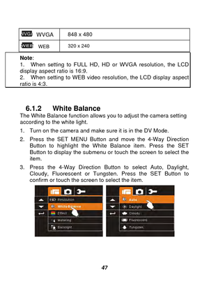 Page 48 
 47 
 WVGA 848 x 480 
  WEB  320 x 240 
Note
:  1.  When setting to FULL HD, HD or WVGA resolution, the LCD display aspect ratio is 16:9. 2.  When setting to WEB video reso lution, the LCD display aspect ratio is 4:3. 
 
6.1.2 White Balance 
The White Balance function allows you to adjust the camera setting 
according to the white light. 
1.  Turn on the camera and make sure it is in the DV Mode. 
2.  Press the SET MENU Button and move the 4-Way Direction  Button to highlight the White Balance item....