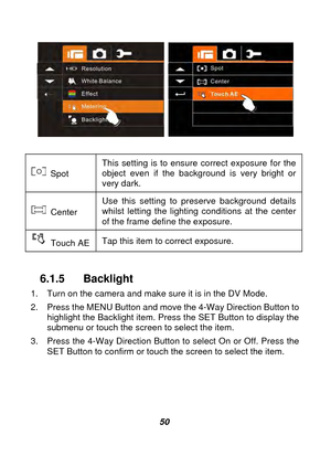 Page 51 
 50  
 
 
 Spot  This setting is to ensure correct exposure for the 
object even if the background is very bright or 
very dark.   
 Center Use this setting to preserve background details 
whilst letting the lighting conditions at the center 
of the frame define the exposure. 
 Touch AE 
Tap this item to correct exposure. 
 
6.1.5 Backlight 
1.    Turn on the camera and make sure it is in the DV Mode. 
2.    Press the MENU Button and move the 4-Way Direction Button to 
highlight the Backlight item....