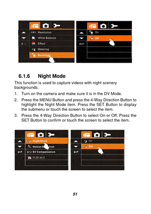 Page 52 
 51 
 
 
 
6.1.6 Night Mode 
This function is used to capt ure videos with night scenery 
backgrounds. 
1.  Turn on the camera and make sure it is in the DV Mode. 
2.  Press the MENU Button and press the 4-Way Direction Button to 
highlight the Night Mode item. Press the SET Button to display 
the submenu or touch the screen to select the item. 
3.  Press the 4-Way Direction Button  to select On or Off. Press the 
SET Button to confirm or touch the screen to select the item. 
 
  
 
  