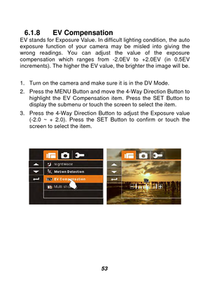 Page 54 
 53 
6.1.8 EV Compensation EV stands for Exposure Value. In difficult lighting condition, the  auto 
exposure function of your camera may be misled into giving the 
wrong readings. You can adjust the value of the exposure 
compensation which ranges from -2.0EV to +2.0EV (in 0.5EV 
increments). The higher the EV value, the brighter the image will be.  
1.  Turn on the camera and make sure it is in the DV Mode. 
2.  Press the MENU Button and move the 4-Way Direction Button to  highlight the EV...