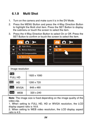 Page 55 
 54 
6.1.9 Multi Shot   
1.  Turn on the camera and make sure it is in the DV Mode. 
2.  Press the MENU Button and press the 4-Way Direction Button to highlight the Multi shot item. Press the SET Button to display 
the submenu or touch the screen to select the item. 
3.  Press the 4-Way Direction Button  to select On or Off. Press the 
SET Button to confirm or touch the screen to select the item. 
 
Image resolution  
 
 FULL HD  1920 x 1080 
  HD 
1280 x 720 
 WVGA 
848 x 480 
  WEB  320 x 240 
Note
:...