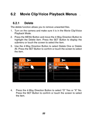 Page 56 
 55 
6.2 Movie Clip/Voice Playback Menus   .   
 
6.2.1 Delete 
The delete function allows you to remove unwanted files.     
1.  Turn on the camera and make sure it is in the Movie Clip/Voice  Playback Mode. 
2.  Press the MENU Button and move the 4-Way Direction Button to  highlight the Delete item. Press the SET Button to display the 
submenu or touch the screen to select the item. 
3.  Use the 4-Way Direction Button to select Delete One or Delete  All. Press the SET Button to conf irm or touch the...