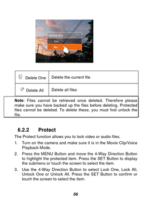 Page 57 
 56  
 
 Delete One  Delete the current file 
 Delete All Delete all files   
Note
: Files cannot be retrieved once deleted. Therefore please make sure you have backed up the files before deleting. Protected files cannot be deleted. To delete these, you must first unlock the file. 
 
6.2.2 Protect 
The Protect function allows you to lock video or audio files.   
1.  Turn on the camera and make sure it is in the Movie Clip/Voice 
Playback Mode. 
2.  Press the MENU Button and move the 4-Way Direction...