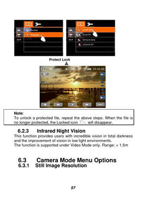 Page 58 
 57  
Protect Lock 
 
Note :  
To unlock a protected file, repeat the above steps. When the file is no longer protected, the Locked icon  will disappear. 
6.2.3  Infrared Night Vision This function provides users with incredible vision in total darkness 
and the improvement of vision in low light environments.   
The function is supported under Video Mode only. Range: < 1.5m 
 
6.3    Camera Mode Menu Options 
    6.3.1  Still Image Resolution
 
 
  