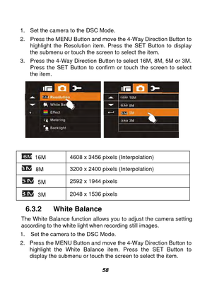 Page 59 
 58 
1.  Set the camera to the DSC Mode. 
2.  Press the MENU Button and move the 4-Way Direction Button to 
highlight the Resolution item. Press the SET Button to display 
the submenu or touch the screen to select the item. 
3.  Press the 4-Way Direction Button to select 16M, 8M, 5M or 3M.    Press the SET Button to confirm or touch the screen to select 
the item. 
   
 
 16M  4608 x 3456 pixels (Interpolation) 
 8M 3200 x 2400 pixels (Interpolation) 
 5M 2592 x 1944 pixels   
 3M 2048 x 1536 pixels...