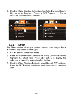 Page 60 
 59 
3.  Use the 4-Way Direction Button to select Auto, Daylight, Cloudy, 
Fluorescent or Tungsten. Press  the SET Button to confirm or 
touch the screen to select the item. 
 
  
6.3.3 Effect The Effect function allows you to  take standard color images, Black 
& White or Sepia color tone images.   
1.  Set the camera to the DSC Mode. 
2.  Press the MENU Button and move the 4-Way Direction Button to  highlight the Effect item. Press SET Button to display the 
submenu or touch the screen to select the...