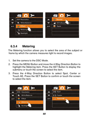 Page 61 
 60 
 
 
 
6.3.4 Metering 
The Metering function allows you to select the area of the subject or  frame by which the camera measures light to record images. 
 
1.  Set the camera to the DSC Mode. 
2.  Press the MENU Button and move the 4-Way Direction Button to  highlight the Metering item. Press the SET Button to display the 
submenu or touch the screen to select the item. 
3.  Press the 4-Way Direction Button to select Spot, Center or  Touch AE. Press the SET Button to  confirm or touch the screen...