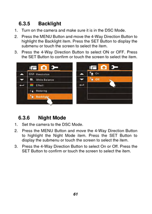 Page 62 
 61 
6.3.5 Backlight 
1.  Turn on the camera and make sure it is in the DSC Mode. 
2.  Press the MENU Button and move the 4-Way Direction Button to highlight the Backlight item. Press the SET Button to display the 
submenu or touch the screen to select the item. 
3.  Press the 4-Way Direction Button to select ON or OFF. Press  the SET Button to confirm or touch the screen to select the item. 
   
 
6.3.6 Night Mode 
1.  Set the camera to the DSC Mode. 
2.  Press the MENU Button and move the 4-Way...