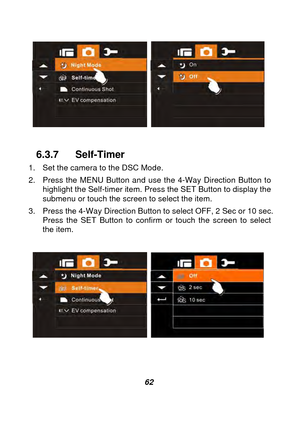 Page 63 
 62 
 
 
 
6.3.7 Self-Timer 
1.  Set the camera to the DSC Mode. 
2.  Press the MENU Button and use the 4-Way Direction Button to  highlight the Self-timer item. Press the SET Button to display the 
submenu or touch the screen to select the item. 
3.  Press the 4-Way Direction Button  to select OFF, 2 Sec or 10 sec. 
Press the SET Button to confirm or touch the screen to select 
the item. 
   
 
    